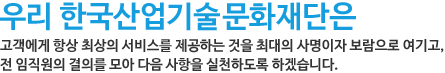 우리 한국산업기술문화재단은 고객에게 항상 최상의 서비스를 제공하는 것을 최대의 사명이자 보람으로 여기고, 전 임직원의 결의를 모아 다음 사항을 실천하도록 하겠습니다.