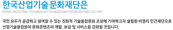 한국산업기술문화재단은 국민 모두가 공감하고 참여할 수 있는 친화적 기술융합문화 조성에 기여하고자 설립된 비영리 민간재단으로 산업기술융합분야 문화콘텐츠의 개발, 보급 및 서비스를 강화할 것입니다.